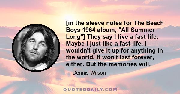 [in the sleeve notes for The Beach Boys 1964 album, All Summer Long] They say I live a fast life. Maybe I just like a fast life. I wouldn't give it up for anything in the world. It won't last forever, either. But the