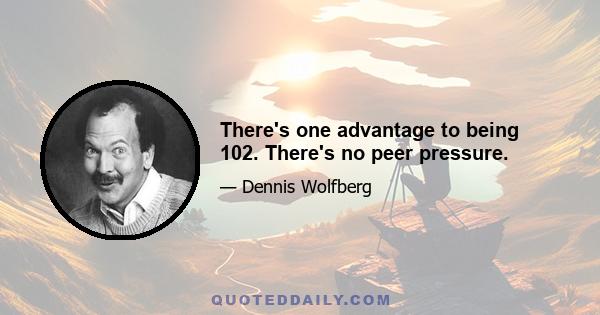 There's one advantage to being 102. There's no peer pressure.