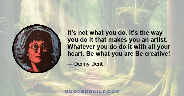 It's not what you do, it's the way you do it that makes you an artist. Whatever you do do it with all your heart. Be what you are Be creative!