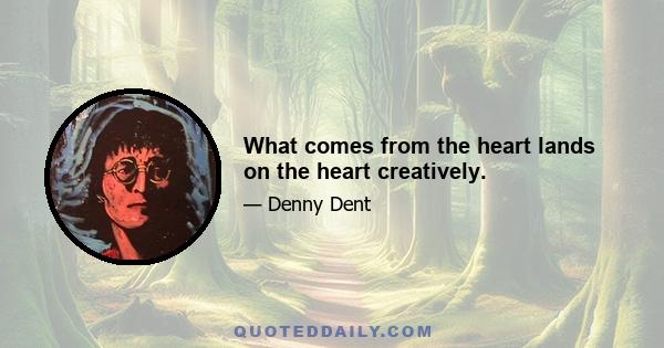 What comes from the heart lands on the heart creatively.