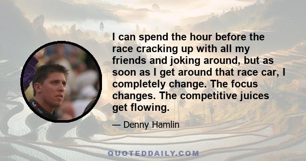 I can spend the hour before the race cracking up with all my friends and joking around, but as soon as I get around that race car, I completely change. The focus changes. The competitive juices get flowing.