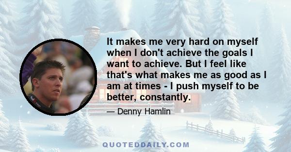 It makes me very hard on myself when I don't achieve the goals I want to achieve. But I feel like that's what makes me as good as I am at times - I push myself to be better, constantly.