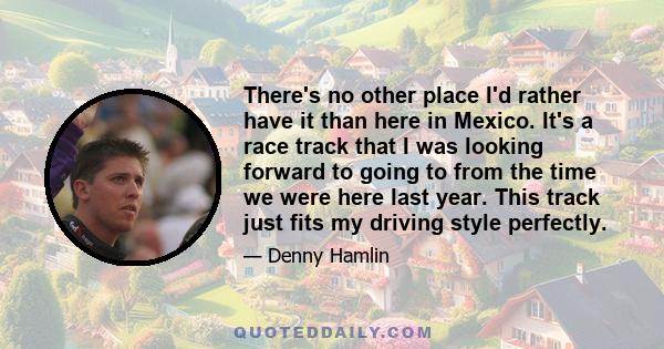 There's no other place I'd rather have it than here in Mexico. It's a race track that I was looking forward to going to from the time we were here last year. This track just fits my driving style perfectly.