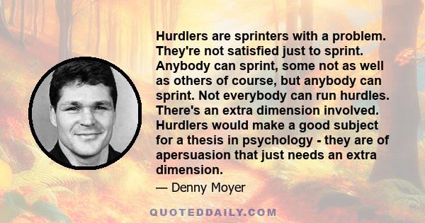 Hurdlers are sprinters with a problem. They're not satisfied just to sprint. Anybody can sprint, some not as well as others of course, but anybody can sprint. Not everybody can run hurdles. There's an extra dimension