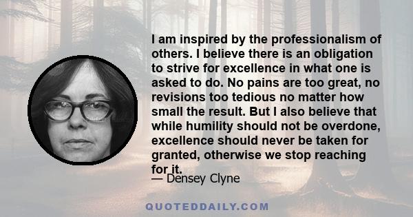 I am inspired by the professionalism of others. I believe there is an obligation to strive for excellence in what one is asked to do. No pains are too great, no revisions too tedious no matter how small the result. But