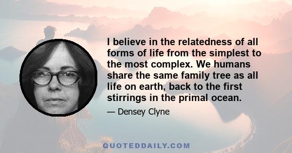 I believe in the relatedness of all forms of life from the simplest to the most complex. We humans share the same family tree as all life on earth, back to the first stirrings in the primal ocean.