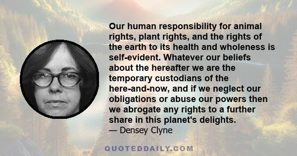 Our human responsibility for animal rights, plant rights, and the rights of the earth to its health and wholeness is self-evident. Whatever our beliefs about the hereafter we are the temporary custodians of the