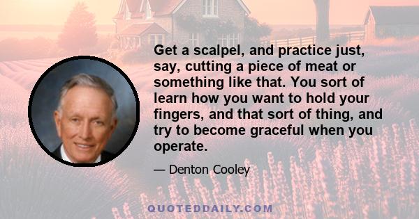 Get a scalpel, and practice just, say, cutting a piece of meat or something like that. You sort of learn how you want to hold your fingers, and that sort of thing, and try to become graceful when you operate.