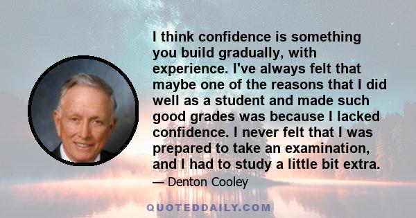 I think confidence is something you build gradually, with experience. I've always felt that maybe one of the reasons that I did well as a student and made such good grades was because I lacked confidence. I never felt