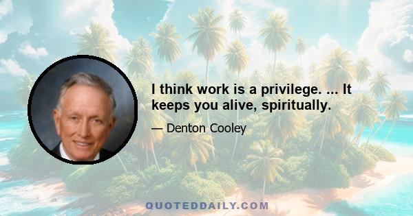 I think work is a privilege. ... It keeps you alive, spiritually.