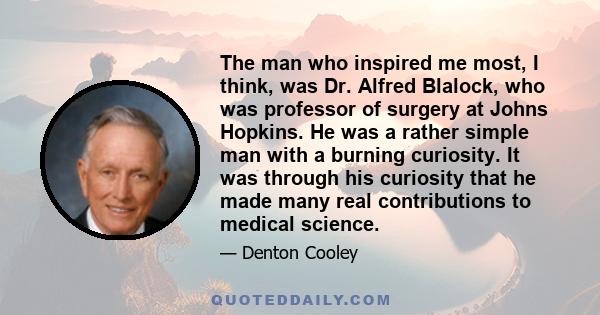 The man who inspired me most, I think, was Dr. Alfred Blalock, who was professor of surgery at Johns Hopkins. He was a rather simple man with a burning curiosity. It was through his curiosity that he made many real