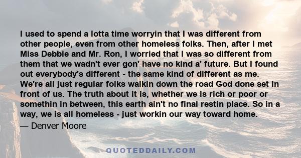 I used to spend a lotta time worryin that I was different from other people, even from other homeless folks. Then, after I met Miss Debbie and Mr. Ron, I worried that I was so different from them that we wadn't ever