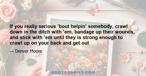 If you really serious ’bout helpin’ somebody, crawl down in the ditch with ’em, bandage up their wounds, and stick with ’em until they is strong enough to crawl up on your back and get out