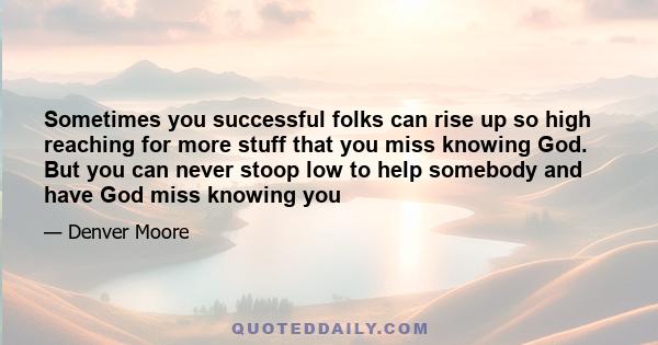 Sometimes you successful folks can rise up so high reaching for more stuff that you miss knowing God. But you can never stoop low to help somebody and have God miss knowing you