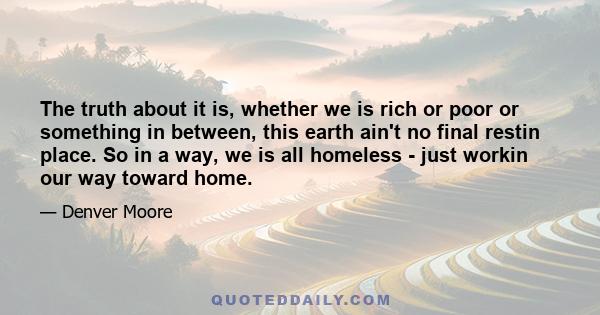 The truth about it is, whether we is rich or poor or something in between, this earth ain't no final restin place. So in a way, we is all homeless - just workin our way toward home.