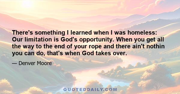 There's something I learned when I was homeless: Our limitation is God's opportunity. When you get all the way to the end of your rope and there ain't nothin you can do, that's when God takes over.