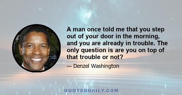 A man once told me that you step out of your door in the morning, and you are already in trouble. The only question is are you on top of that trouble or not?