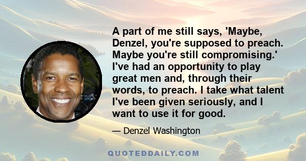 A part of me still says, 'Maybe, Denzel, you're supposed to preach. Maybe you're still compromising.' I've had an opportunity to play great men and, through their words, to preach. I take what talent I've been given