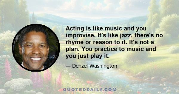 Acting is like music and you improvise. It's like jazz, there's no rhyme or reason to it. It's not a plan. You practice to music and you just play it.