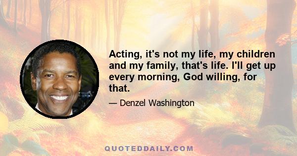 Acting, it's not my life, my children and my family, that's life. I'll get up every morning, God willing, for that.