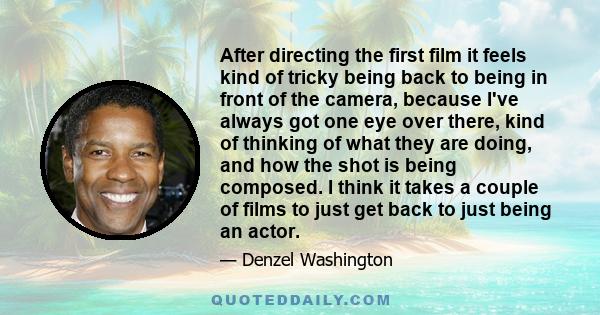 After directing the first film it feels kind of tricky being back to being in front of the camera, because I've always got one eye over there, kind of thinking of what they are doing, and how the shot is being composed. 