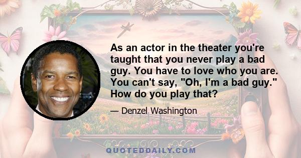 As an actor in the theater you're taught that you never play a bad guy. You have to love who you are. You can't say, Oh, I'm a bad guy. How do you play that?