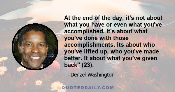 At the end of the day, it's not about what you have or even what you've accomplished. It's about what you've done with those accomplishments. Its about who you've lifted up, who you've made better. It about what you've