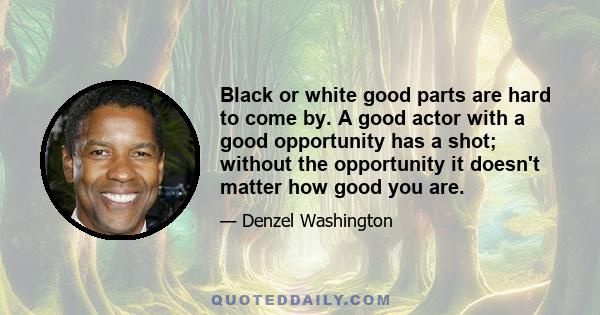 Black or white good parts are hard to come by. A good actor with a good opportunity has a shot; without the opportunity it doesn't matter how good you are.