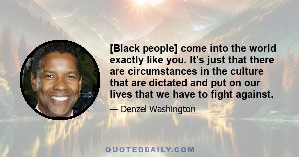 [Black people] come into the world exactly like you. It's just that there are circumstances in the culture that are dictated and put on our lives that we have to fight against.