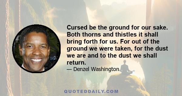 Cursed be the ground for our sake. Both thorns and thistles it shall bring forth for us. For out of the ground we were taken, for the dust we are and to the dust we shall return.