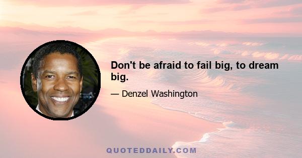 Don't be afraid to fail big, to dream big.