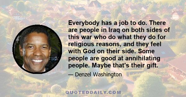 Everybody has a job to do. There are people in Iraq on both sides of this war who do what they do for religious reasons, and they feel with God on their side. Some people are good at annihilating people. Maybe that's