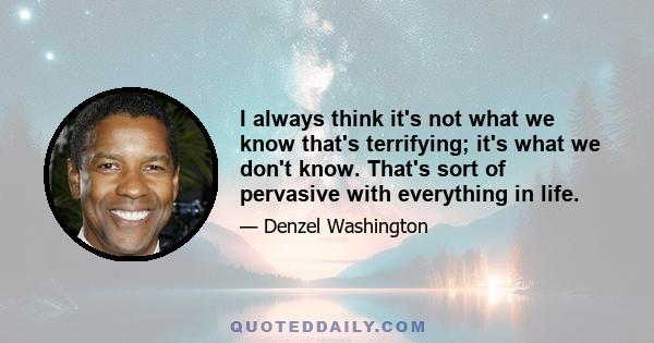 I always think it's not what we know that's terrifying; it's what we don't know. That's sort of pervasive with everything in life.