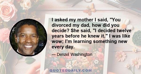 I asked my mother I said, You divorced my dad, how did you decide? She said, I decided twelve years before he knew it. I was like wow; I'm learning something new every day.