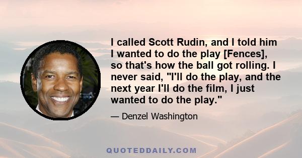 I called Scott Rudin, and I told him I wanted to do the play [Fences], so that's how the ball got rolling. I never said, I'll do the play, and the next year I'll do the film, I just wanted to do the play.