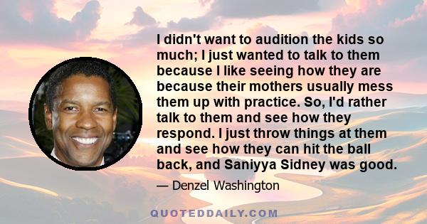 I didn't want to audition the kids so much; I just wanted to talk to them because I like seeing how they are because their mothers usually mess them up with practice. So, I'd rather talk to them and see how they