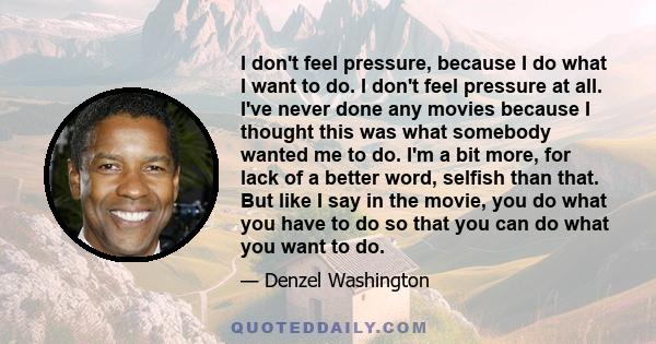 I don't feel pressure, because I do what I want to do. I don't feel pressure at all. I've never done any movies because I thought this was what somebody wanted me to do. I'm a bit more, for lack of a better word,