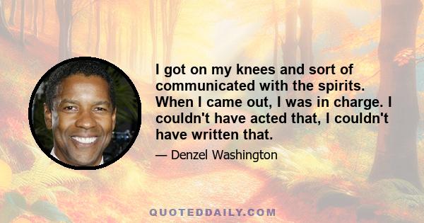 I got on my knees and sort of communicated with the spirits. When I came out, I was in charge. I couldn't have acted that, I couldn't have written that.