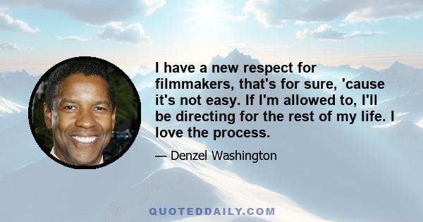 I have a new respect for filmmakers, that's for sure, 'cause it's not easy. If I'm allowed to, I'll be directing for the rest of my life. I love the process.