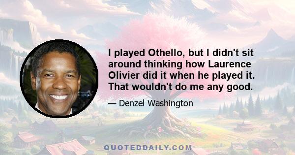 I played Othello, but I didn't sit around thinking how Laurence Olivier did it when he played it. That wouldn't do me any good.