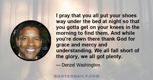 I pray that you all put your shoes way under the bed at night so that you gotta get on your knees in the morning to find them. And while you're down there thank God for grace and mercy and understanding. We all fall