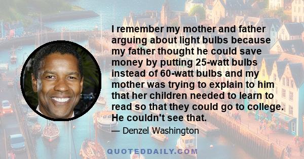 I remember my mother and father arguing about light bulbs because my father thought he could save money by putting 25-watt bulbs instead of 60-watt bulbs and my mother was trying to explain to him that her children