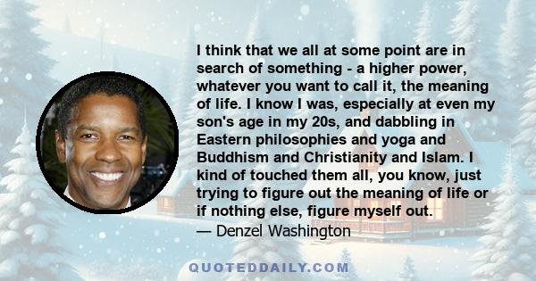 I think that we all at some point are in search of something - a higher power, whatever you want to call it, the meaning of life. I know I was, especially at even my son's age in my 20s, and dabbling in Eastern