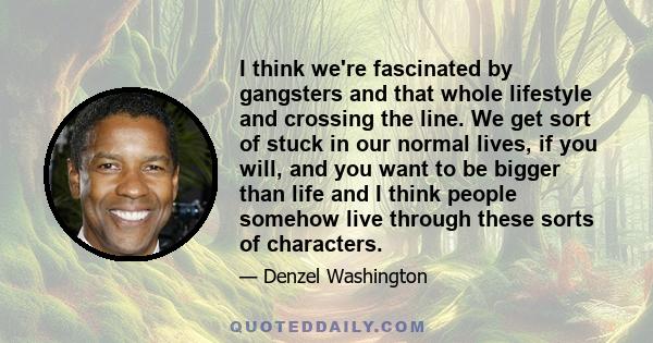 I think we're fascinated by gangsters and that whole lifestyle and crossing the line. We get sort of stuck in our normal lives, if you will, and you want to be bigger than life and I think people somehow live through