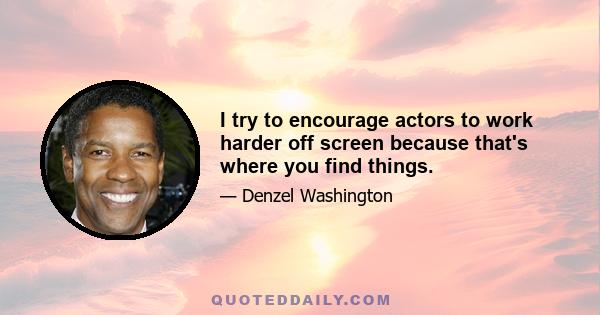 I try to encourage actors to work harder off screen because that's where you find things.