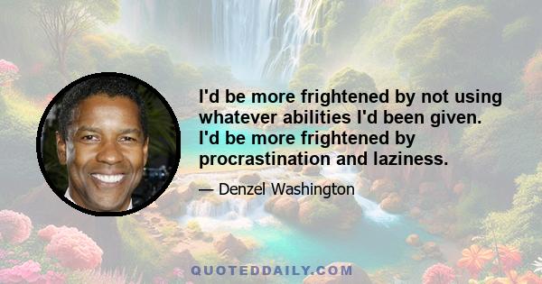 I'd be more frightened by not using whatever abilities I'd been given. I'd be more frightened by procrastination and laziness.