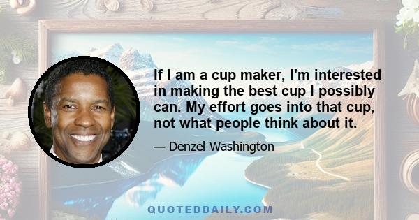 If I am a cup maker, I'm interested in making the best cup I possibly can. My effort goes into that cup, not what people think about it.