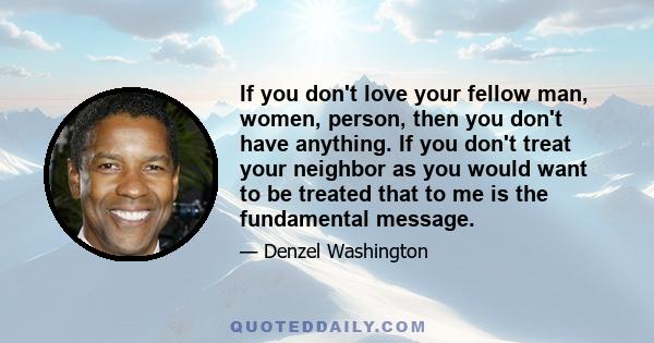 If you don't love your fellow man, women, person, then you don't have anything. If you don't treat your neighbor as you would want to be treated that to me is the fundamental message.