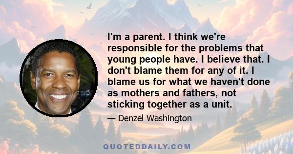 I'm a parent. I think we're responsible for the problems that young people have. I believe that. I don't blame them for any of it. I blame us for what we haven't done as mothers and fathers, not sticking together as a