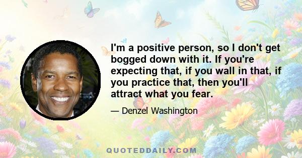 I'm a positive person, so I don't get bogged down with it. If you're expecting that, if you wall in that, if you practice that, then you'll attract what you fear.